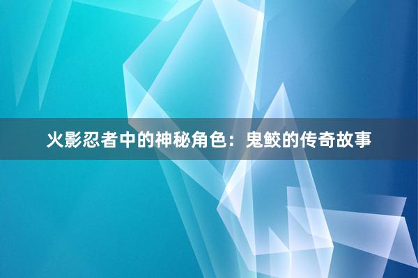 火影忍者中的神秘角色：鬼鲛的传奇故事